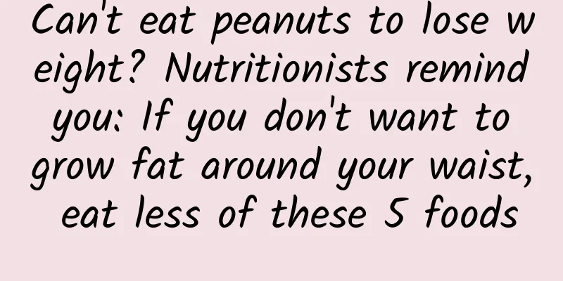 Can't eat peanuts to lose weight? Nutritionists remind you: If you don't want to grow fat around your waist, eat less of these 5 foods
