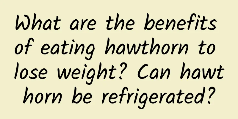 What are the benefits of eating hawthorn to lose weight? Can hawthorn be refrigerated?