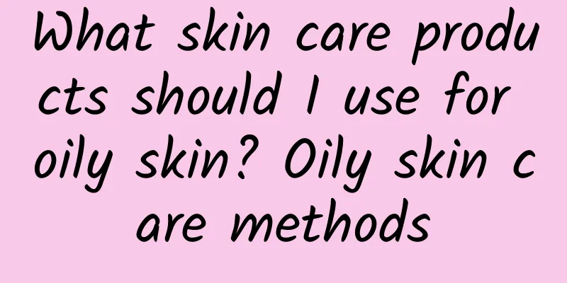 What skin care products should I use for oily skin? Oily skin care methods