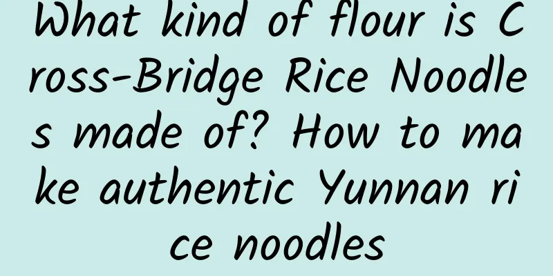 What kind of flour is Cross-Bridge Rice Noodles made of? How to make authentic Yunnan rice noodles