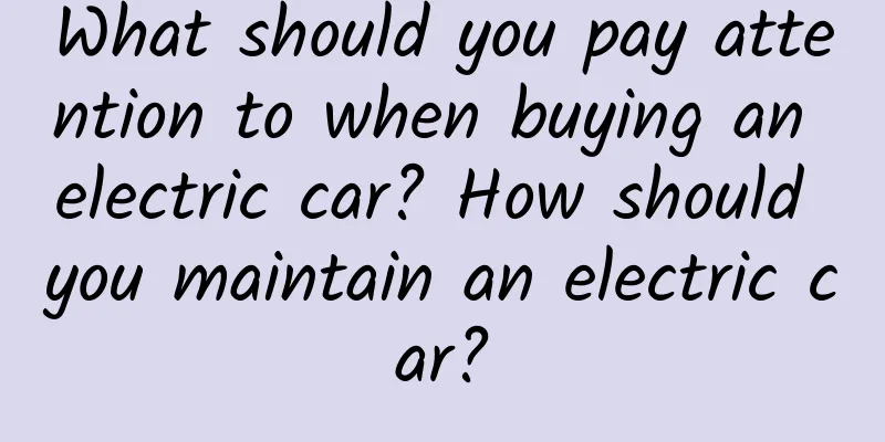 What should you pay attention to when buying an electric car? How should you maintain an electric car?