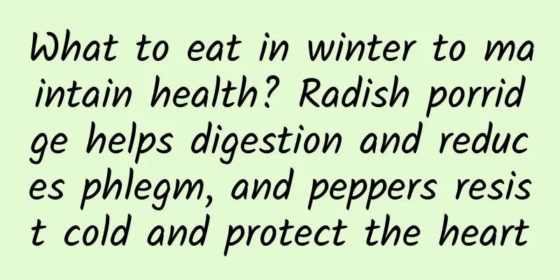 What to eat in winter to maintain health? Radish porridge helps digestion and reduces phlegm, and peppers resist cold and protect the heart
