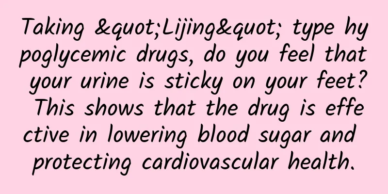Taking "Lijing" type hypoglycemic drugs, do you feel that your urine is sticky on your feet? This shows that the drug is effective in lowering blood sugar and protecting cardiovascular health.