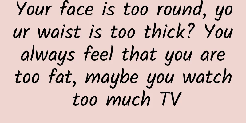 Your face is too round, your waist is too thick? You always feel that you are too fat, maybe you watch too much TV