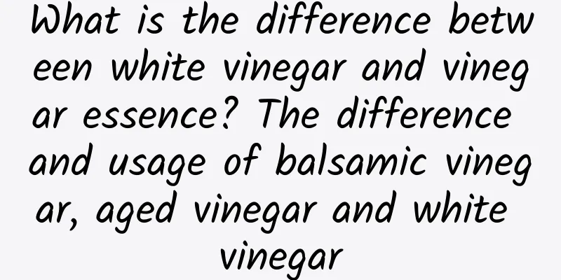 What is the difference between white vinegar and vinegar essence? The difference and usage of balsamic vinegar, aged vinegar and white vinegar