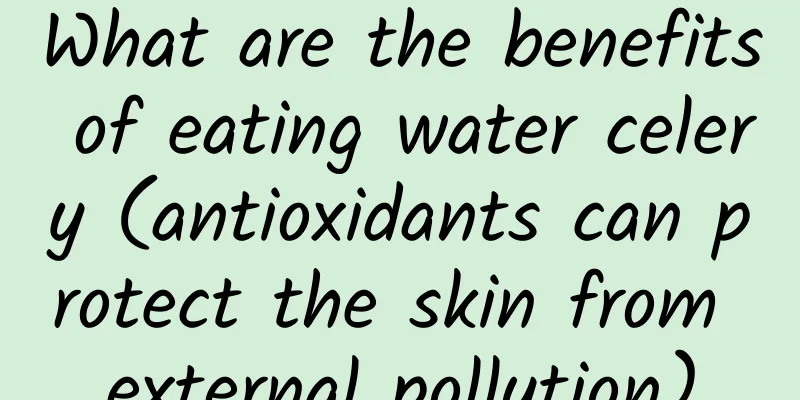 What are the benefits of eating water celery (antioxidants can protect the skin from external pollution)