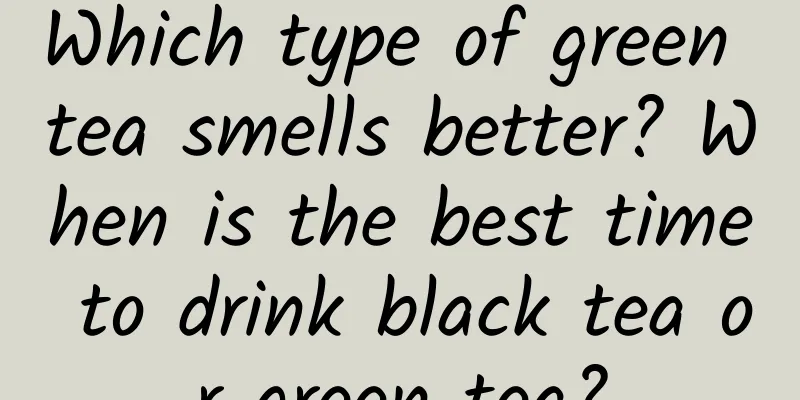 Which type of green tea smells better? When is the best time to drink black tea or green tea?