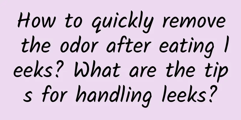 How to quickly remove the odor after eating leeks? What are the tips for handling leeks?