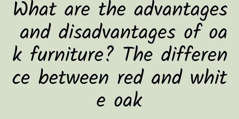 What are the advantages and disadvantages of oak furniture? The difference between red and white oak