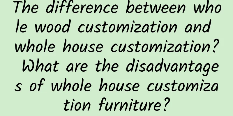 The difference between whole wood customization and whole house customization? What are the disadvantages of whole house customization furniture?