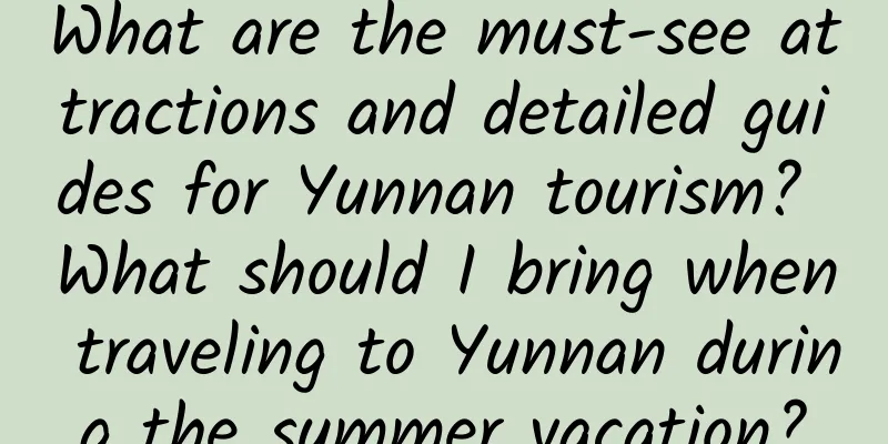 What are the must-see attractions and detailed guides for Yunnan tourism? What should I bring when traveling to Yunnan during the summer vacation?