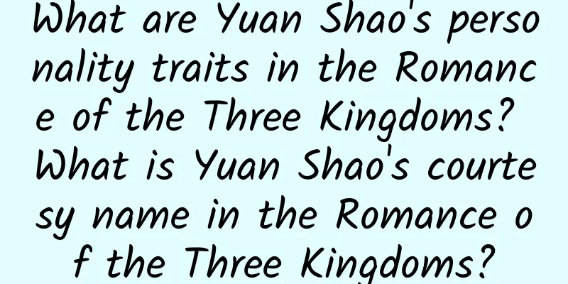 What are Yuan Shao's personality traits in the Romance of the Three Kingdoms? What is Yuan Shao's courtesy name in the Romance of the Three Kingdoms?