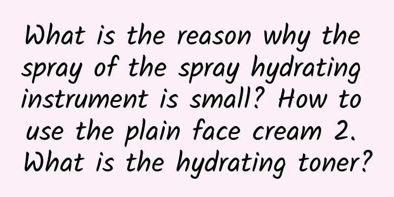 What is the reason why the spray of the spray hydrating instrument is small? How to use the plain face cream 2. What is the hydrating toner?