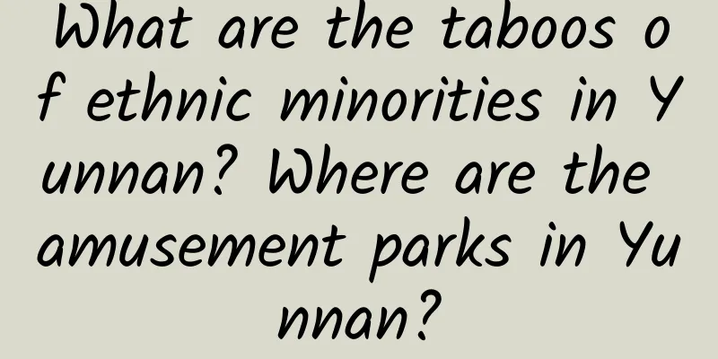 What are the taboos of ethnic minorities in Yunnan? Where are the amusement parks in Yunnan?