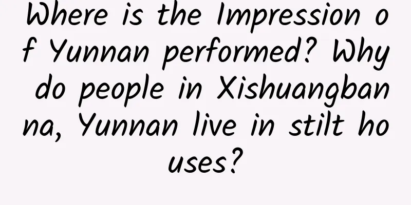 Where is the Impression of Yunnan performed? Why do people in Xishuangbanna, Yunnan live in stilt houses?