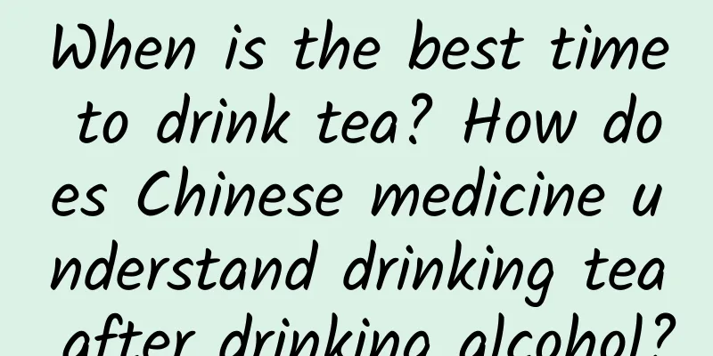When is the best time to drink tea? How does Chinese medicine understand drinking tea after drinking alcohol?