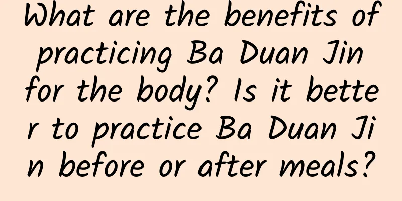 What are the benefits of practicing Ba Duan Jin for the body? Is it better to practice Ba Duan Jin before or after meals?