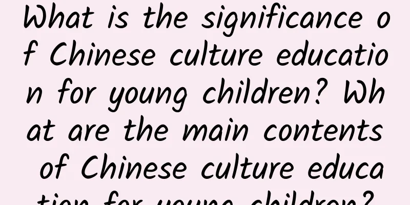 What is the significance of Chinese culture education for young children? What are the main contents of Chinese culture education for young children?