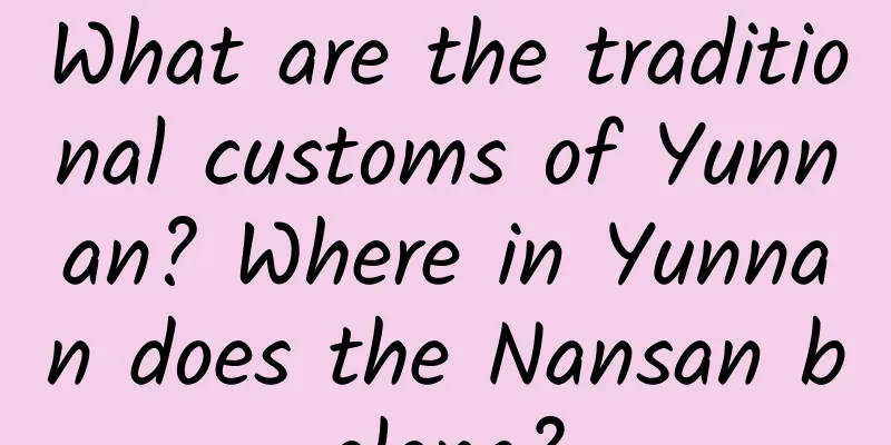 What are the traditional customs of Yunnan? Where in Yunnan does the Nansan belong?