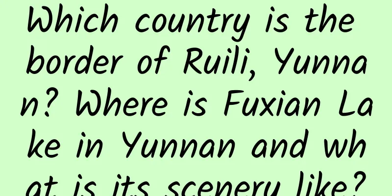 Which country is the border of Ruili, Yunnan? Where is Fuxian Lake in Yunnan and what is its scenery like?