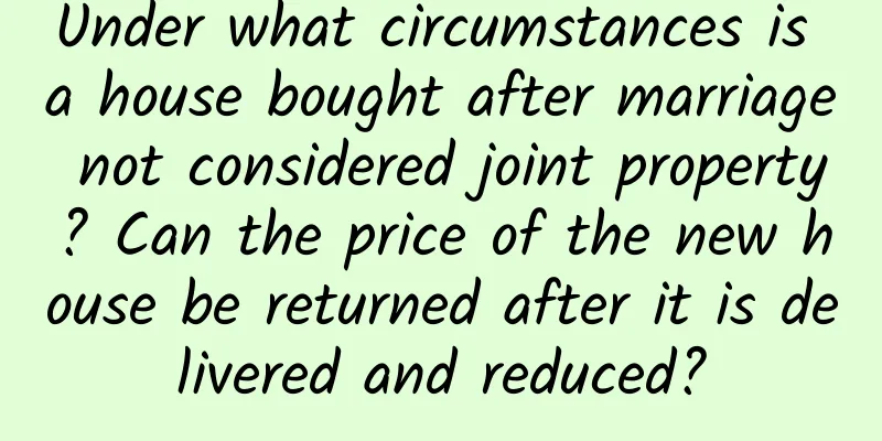 Under what circumstances is a house bought after marriage not considered joint property? Can the price of the new house be returned after it is delivered and reduced?