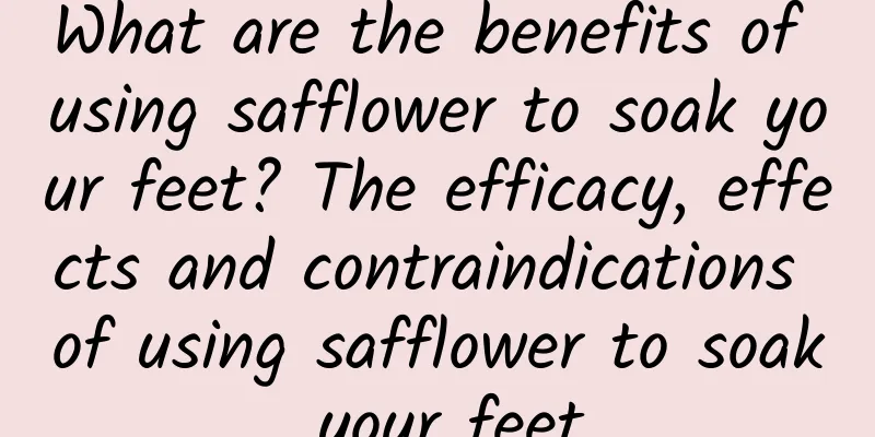 What are the benefits of using safflower to soak your feet? The efficacy, effects and contraindications of using safflower to soak your feet