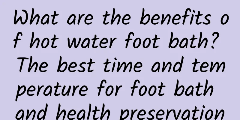 What are the benefits of hot water foot bath? The best time and temperature for foot bath and health preservation