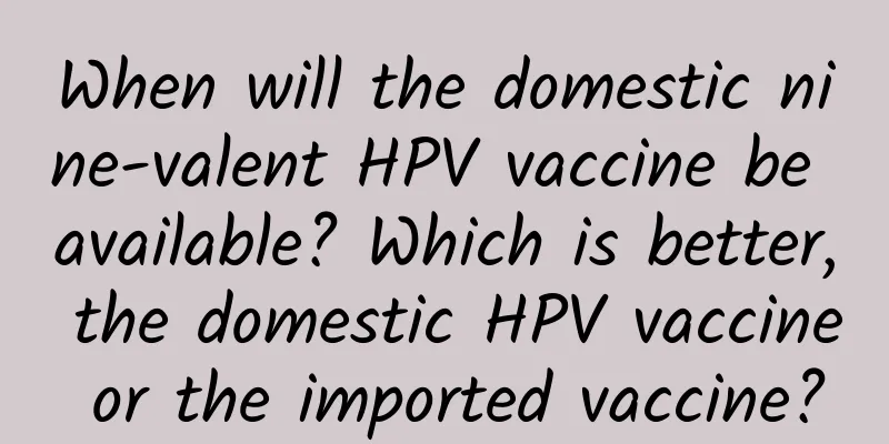 When will the domestic nine-valent HPV vaccine be available? Which is better, the domestic HPV vaccine or the imported vaccine?