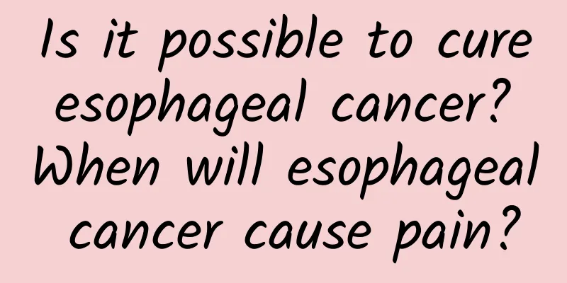 Is it possible to cure esophageal cancer? When will esophageal cancer cause pain?