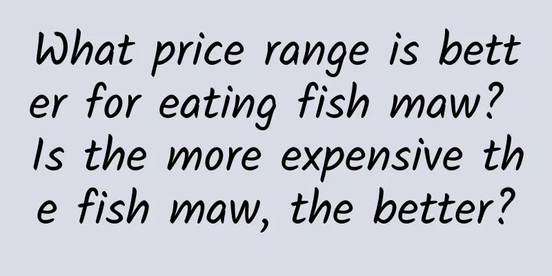 What price range is better for eating fish maw? Is the more expensive the fish maw, the better?
