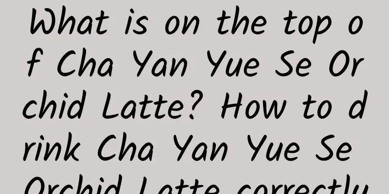 What is on the top of Cha Yan Yue Se Orchid Latte? How to drink Cha Yan Yue Se Orchid Latte correctly