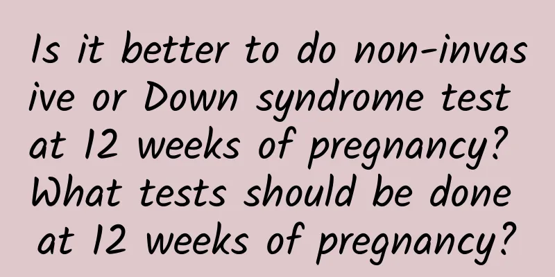 Is it better to do non-invasive or Down syndrome test at 12 weeks of pregnancy? What tests should be done at 12 weeks of pregnancy?