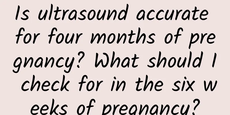 Is ultrasound accurate for four months of pregnancy? What should I check for in the six weeks of pregnancy?