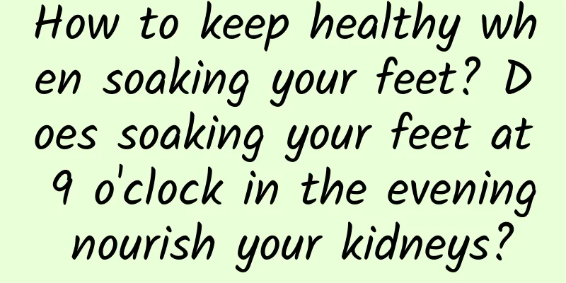 How to keep healthy when soaking your feet? Does soaking your feet at 9 o'clock in the evening nourish your kidneys?