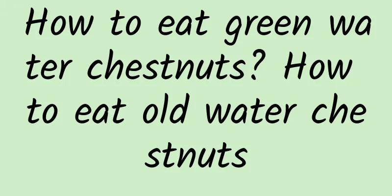 How to eat green water chestnuts? How to eat old water chestnuts