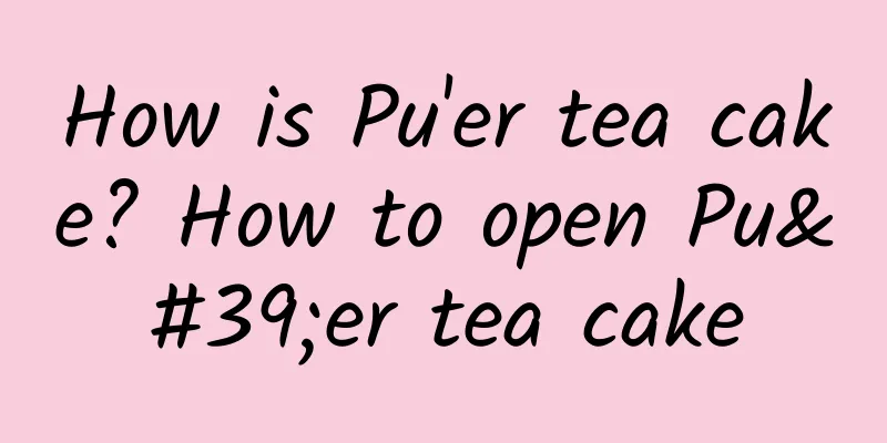 How is Pu'er tea cake? How to open Pu'er tea cake