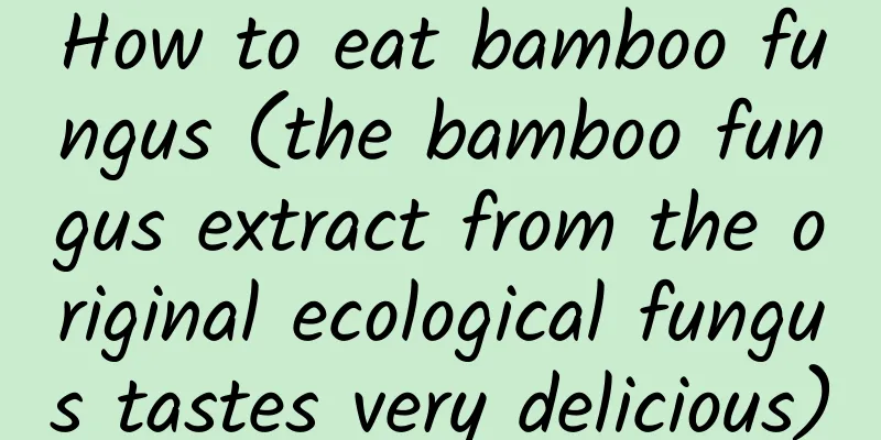 How to eat bamboo fungus (the bamboo fungus extract from the original ecological fungus tastes very delicious)