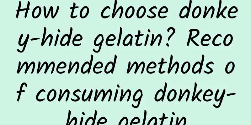 How to choose donkey-hide gelatin? Recommended methods of consuming donkey-hide gelatin
