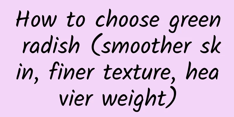 How to choose green radish (smoother skin, finer texture, heavier weight)