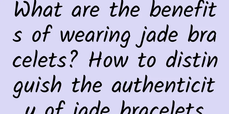What are the benefits of wearing jade bracelets? How to distinguish the authenticity of jade bracelets