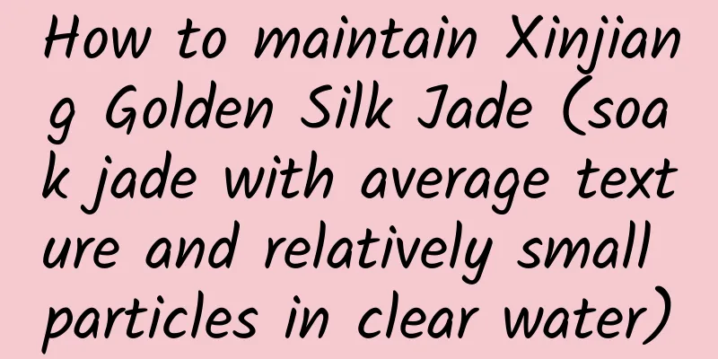 How to maintain Xinjiang Golden Silk Jade (soak jade with average texture and relatively small particles in clear water)