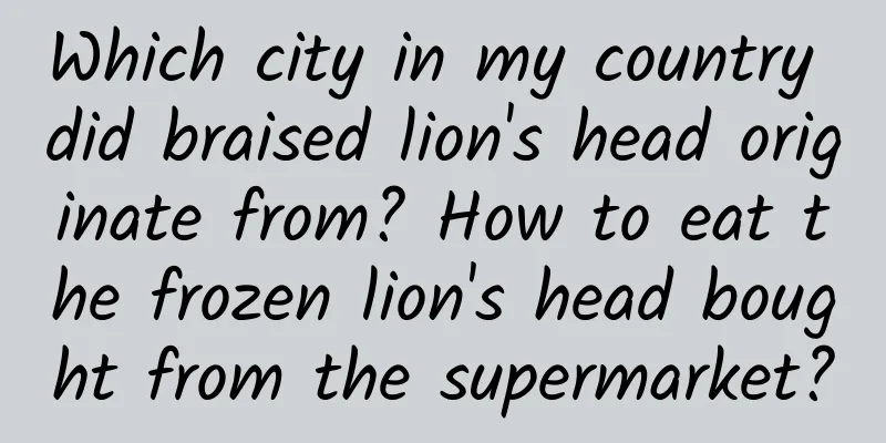 Which city in my country did braised lion's head originate from? How to eat the frozen lion's head bought from the supermarket?