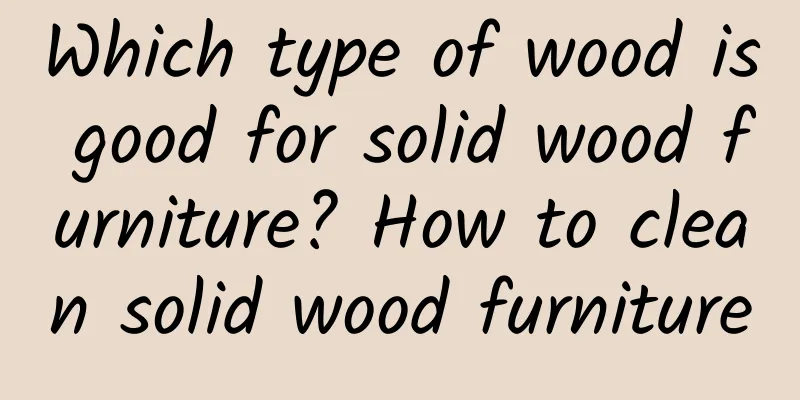 Which type of wood is good for solid wood furniture? How to clean solid wood furniture