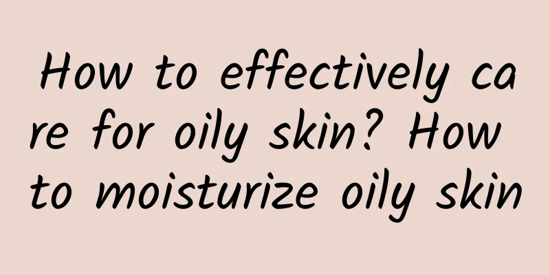 How to effectively care for oily skin? How to moisturize oily skin
