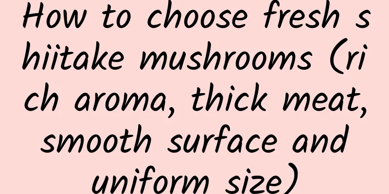 How to choose fresh shiitake mushrooms (rich aroma, thick meat, smooth surface and uniform size)