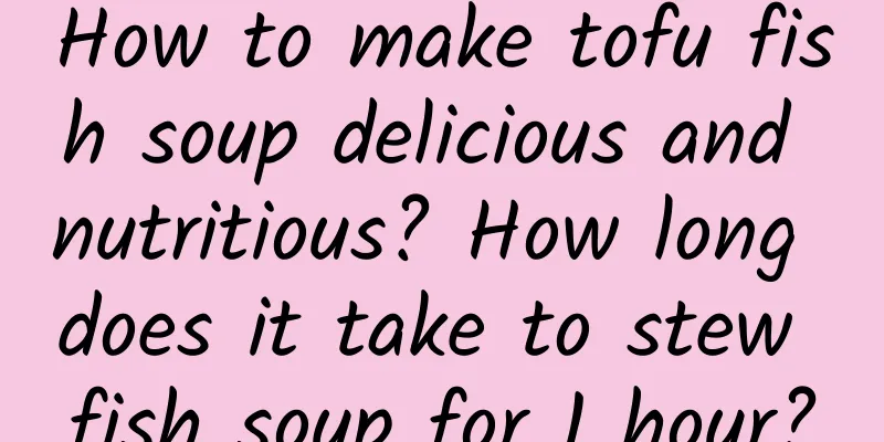 How to make tofu fish soup delicious and nutritious? How long does it take to stew fish soup for 1 hour?