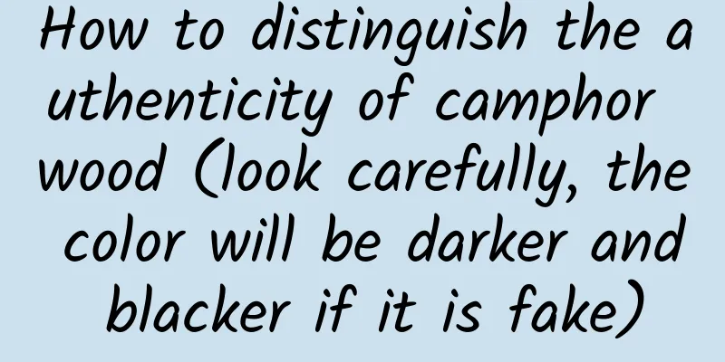 How to distinguish the authenticity of camphor wood (look carefully, the color will be darker and blacker if it is fake)