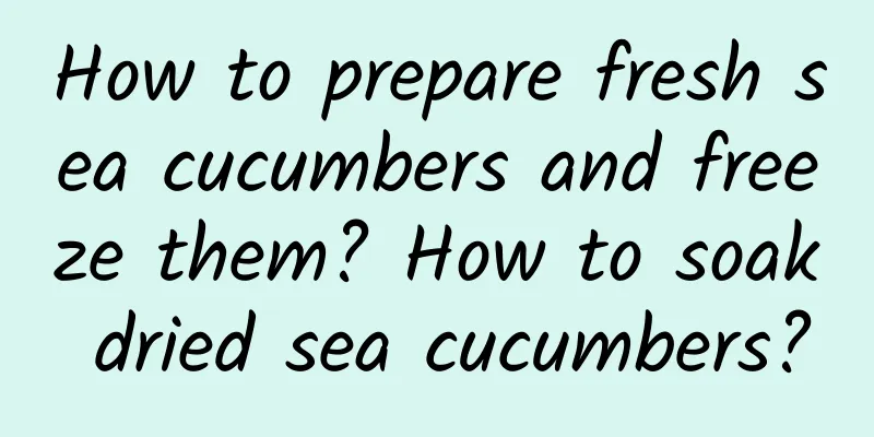 How to prepare fresh sea cucumbers and freeze them? How to soak dried sea cucumbers?