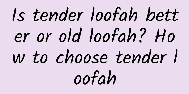 Is tender loofah better or old loofah? How to choose tender loofah
