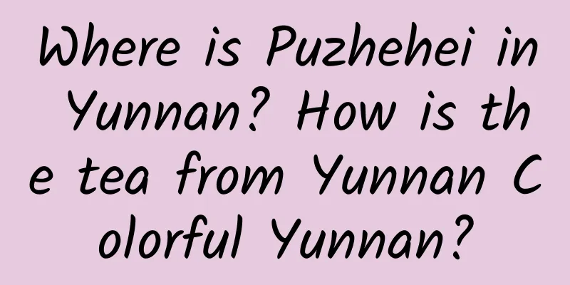 Where is Puzhehei in Yunnan? How is the tea from Yunnan Colorful Yunnan?